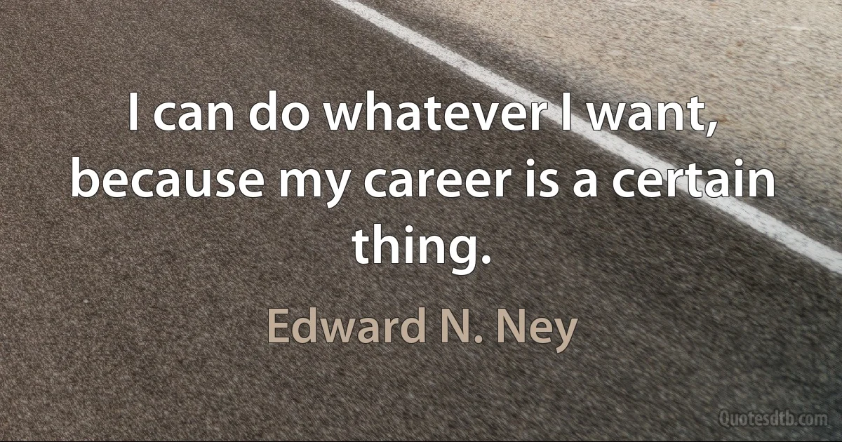 I can do whatever I want, because my career is a certain thing. (Edward N. Ney)