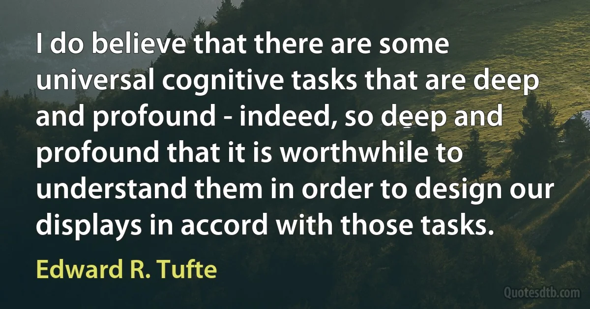 I do believe that there are some universal cognitive tasks that are deep and profound - indeed, so deep and profound that it is worthwhile to understand them in order to design our displays in accord with those tasks. (Edward R. Tufte)