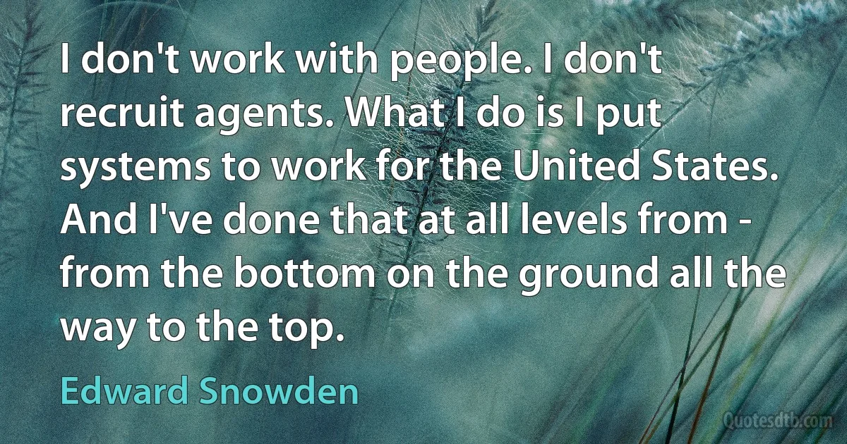 I don't work with people. I don't recruit agents. What I do is I put systems to work for the United States. And I've done that at all levels from - from the bottom on the ground all the way to the top. (Edward Snowden)