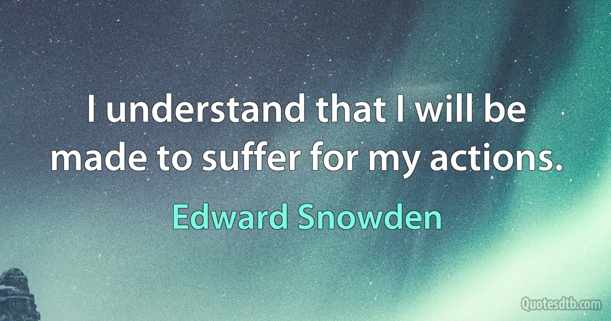 I understand that I will be made to suffer for my actions. (Edward Snowden)