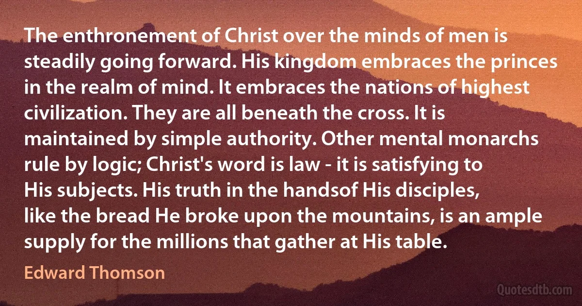 The enthronement of Christ over the minds of men is steadily going forward. His kingdom embraces the princes in the realm of mind. It embraces the nations of highest civilization. They are all beneath the cross. It is maintained by simple authority. Other mental monarchs rule by logic; Christ's word is law - it is satisfying to His subjects. His truth in the handsof His disciples, like the bread He broke upon the mountains, is an ample supply for the millions that gather at His table. (Edward Thomson)