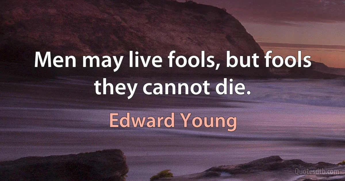 Men may live fools, but fools they cannot die. (Edward Young)