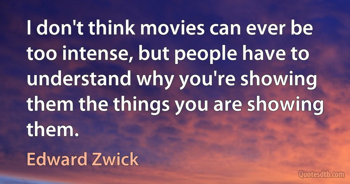 I don't think movies can ever be too intense, but people have to understand why you're showing them the things you are showing them. (Edward Zwick)