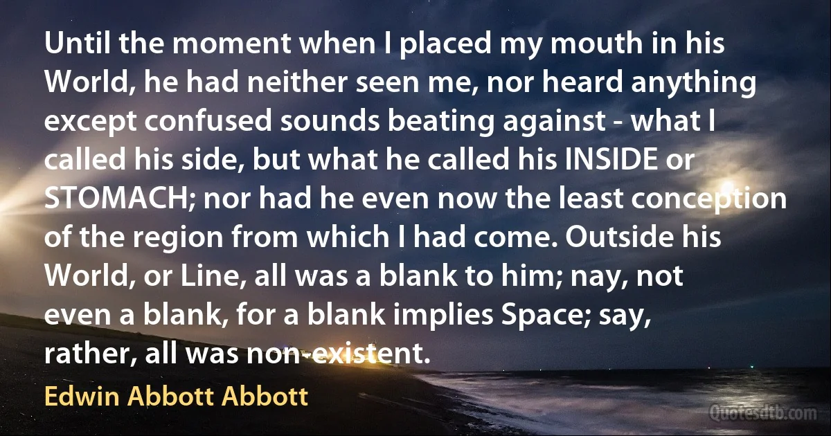 Until the moment when I placed my mouth in his World, he had neither seen me, nor heard anything except confused sounds beating against - what I called his side, but what he called his INSIDE or STOMACH; nor had he even now the least conception of the region from which I had come. Outside his World, or Line, all was a blank to him; nay, not even a blank, for a blank implies Space; say, rather, all was non-existent. (Edwin Abbott Abbott)