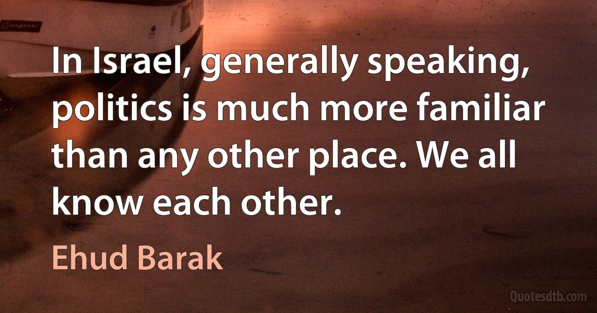 In Israel, generally speaking, politics is much more familiar than any other place. We all know each other. (Ehud Barak)