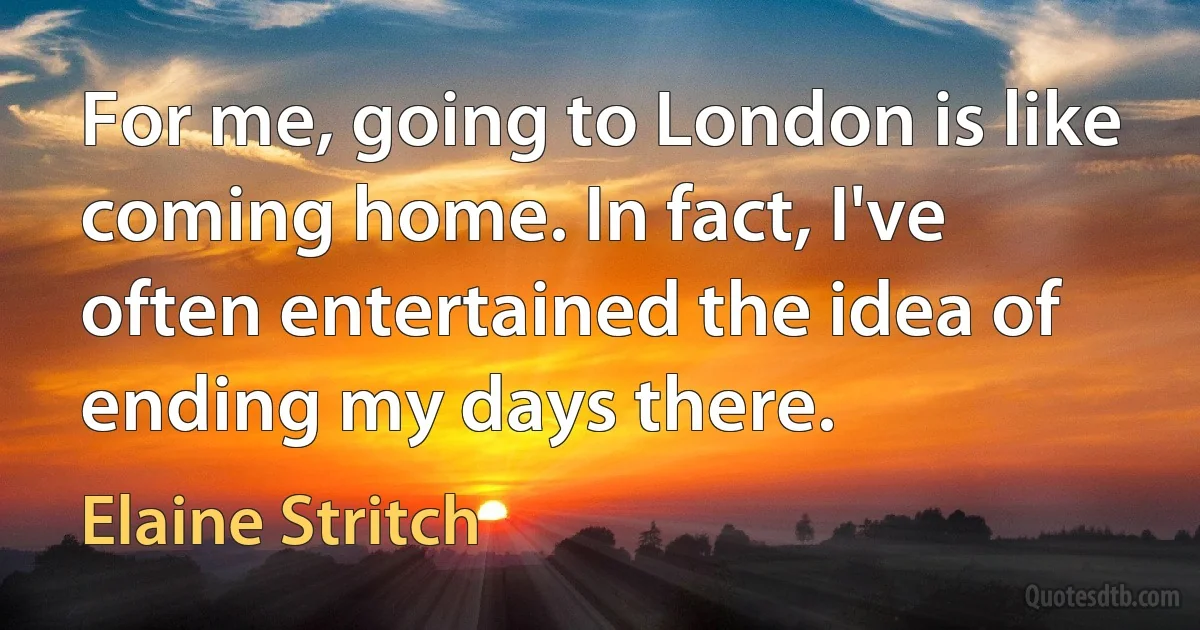 For me, going to London is like coming home. In fact, I've often entertained the idea of ending my days there. (Elaine Stritch)