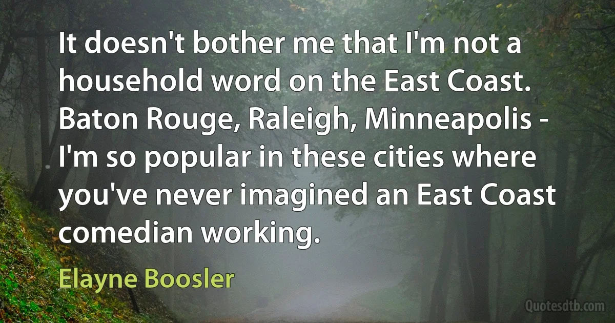 It doesn't bother me that I'm not a household word on the East Coast. Baton Rouge, Raleigh, Minneapolis - I'm so popular in these cities where you've never imagined an East Coast comedian working. (Elayne Boosler)