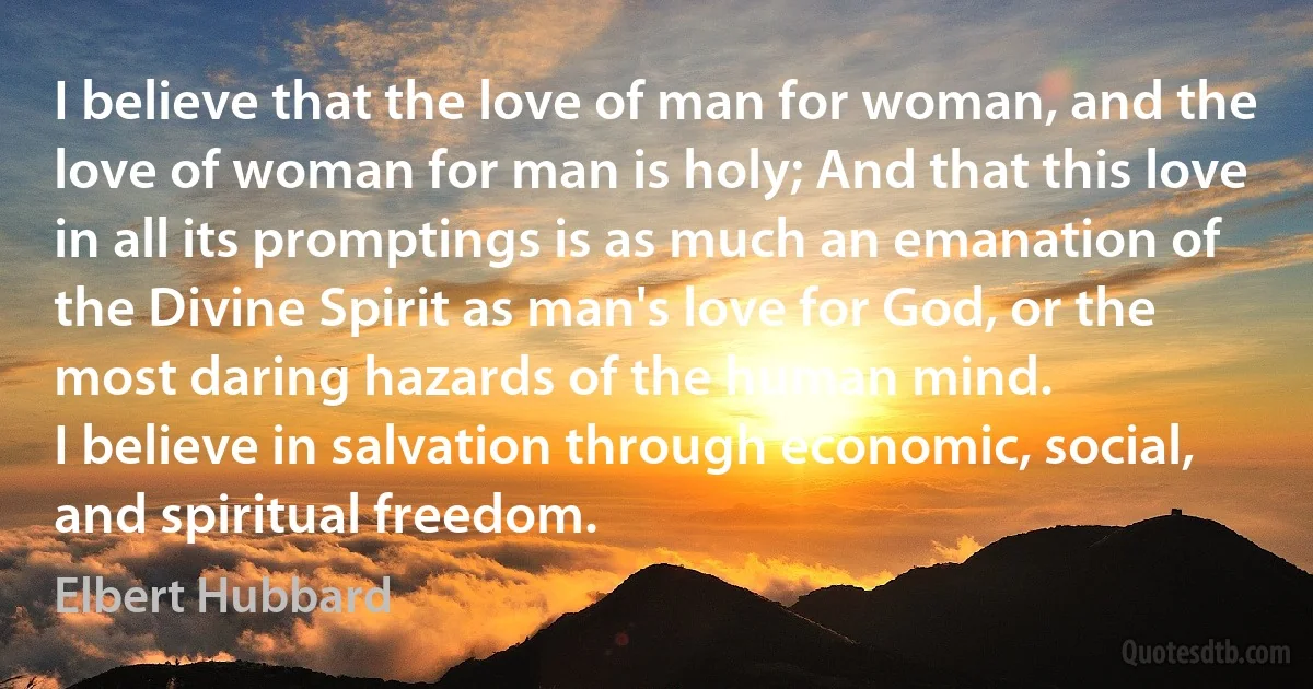 I believe that the love of man for woman, and the love of woman for man is holy; And that this love in all its promptings is as much an emanation of the Divine Spirit as man's love for God, or the most daring hazards of the human mind.
I believe in salvation through economic, social, and spiritual freedom. (Elbert Hubbard)