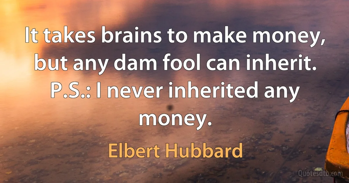 It takes brains to make money, but any dam fool can inherit. P.S.: I never inherited any money. (Elbert Hubbard)