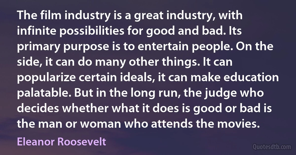 The film industry is a great industry, with infinite possibilities for good and bad. Its primary purpose is to entertain people. On the side, it can do many other things. It can popularize certain ideals, it can make education palatable. But in the long run, the judge who decides whether what it does is good or bad is the man or woman who attends the movies. (Eleanor Roosevelt)