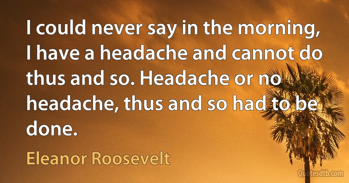 I could never say in the morning, I have a headache and cannot do thus and so. Headache or no headache, thus and so had to be done. (Eleanor Roosevelt)