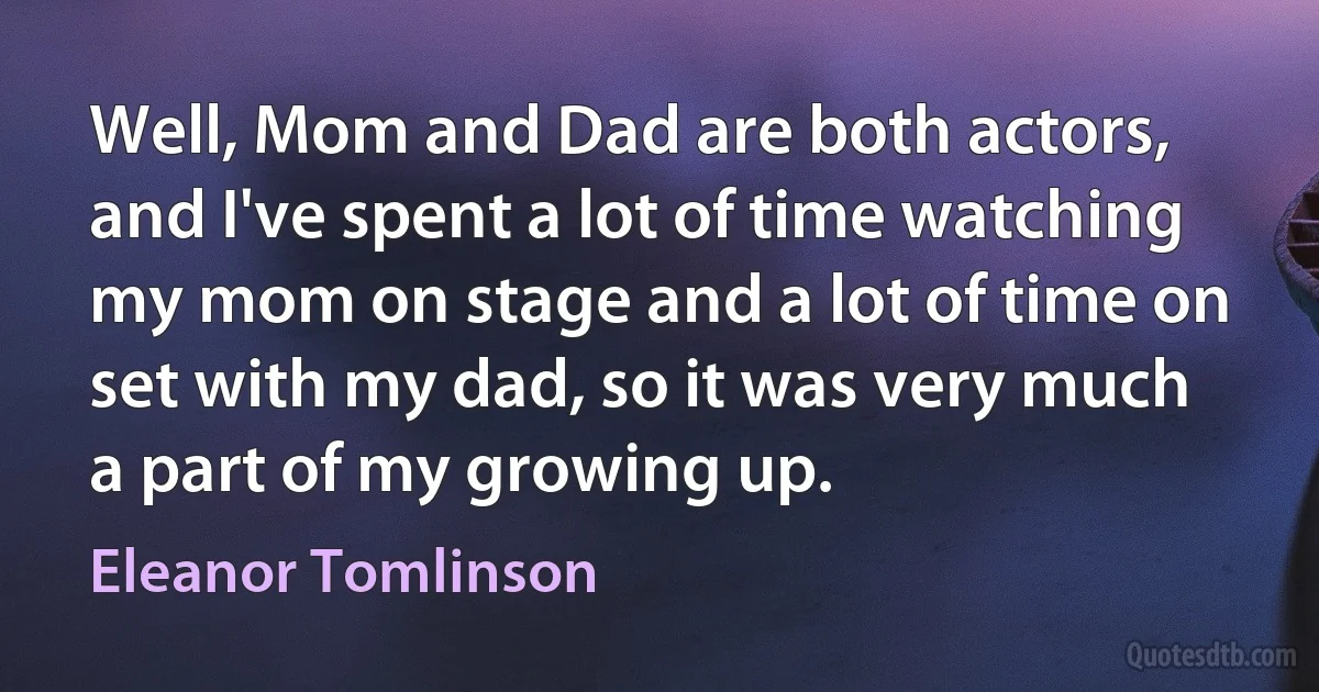 Well, Mom and Dad are both actors, and I've spent a lot of time watching my mom on stage and a lot of time on set with my dad, so it was very much a part of my growing up. (Eleanor Tomlinson)