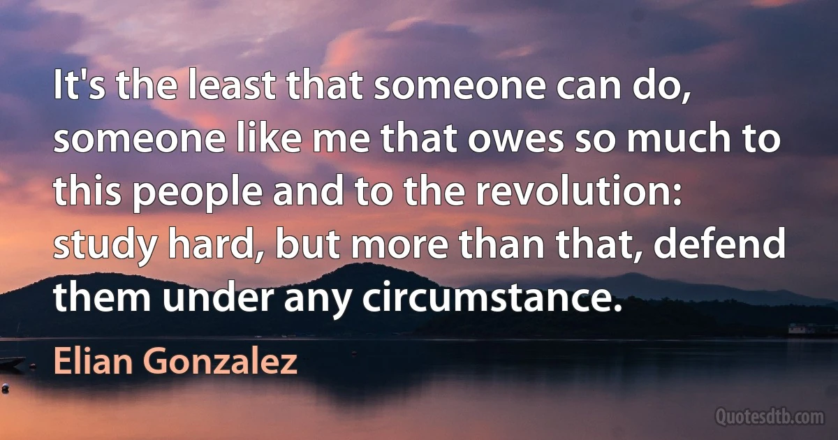 It's the least that someone can do, someone like me that owes so much to this people and to the revolution: study hard, but more than that, defend them under any circumstance. (Elian Gonzalez)