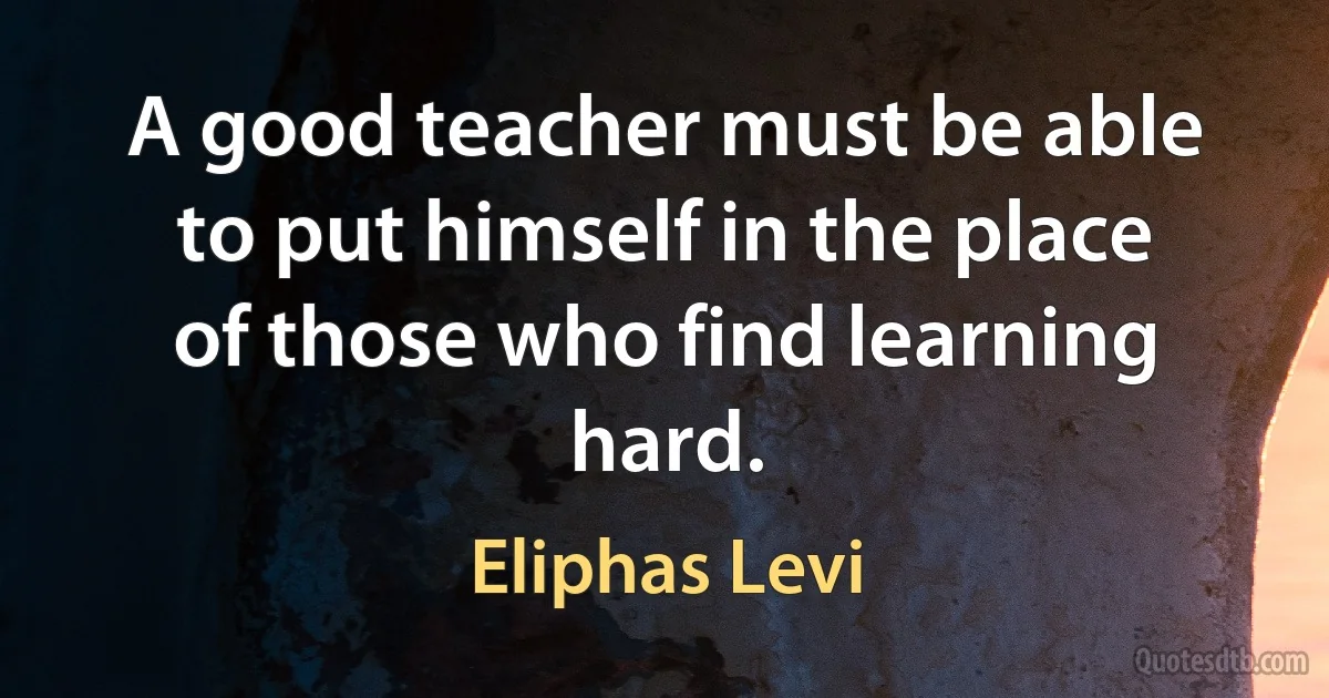 A good teacher must be able to put himself in the place of those who find learning hard. (Eliphas Levi)