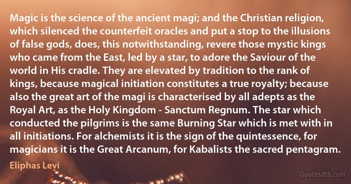 Magic is the science of the ancient magi; and the Christian religion, which silenced the counterfeit oracles and put a stop to the illusions of false gods, does, this notwithstanding, revere those mystic kings who came from the East, led by a star, to adore the Saviour of the world in His cradle. They are elevated by tradition to the rank of kings, because magical initiation constitutes a true royalty; because also the great art of the magi is characterised by all adepts as the Royal Art, as the Holy Kingdom - Sanctum Regnum. The star which conducted the pilgrims is the same Burning Star which is met with in all initiations. For alchemists it is the sign of the quintessence, for magicians it is the Great Arcanum, for Kabalists the sacred pentagram. (Eliphas Levi)