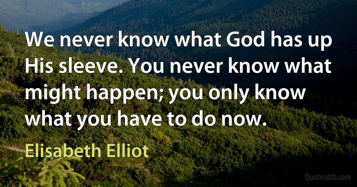 We never know what God has up His sleeve. You never know what might happen; you only know what you have to do now. (Elisabeth Elliot)