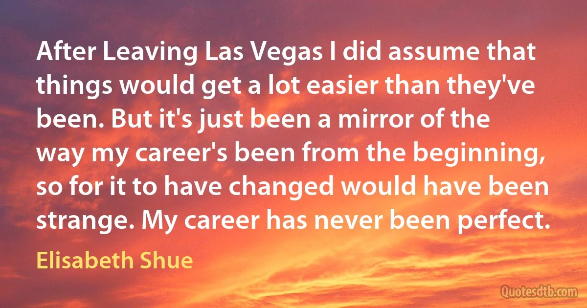 After Leaving Las Vegas I did assume that things would get a lot easier than they've been. But it's just been a mirror of the way my career's been from the beginning, so for it to have changed would have been strange. My career has never been perfect. (Elisabeth Shue)