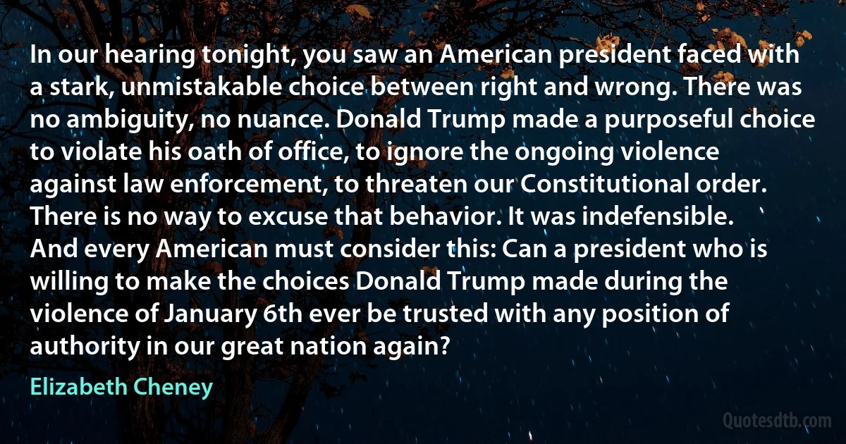 In our hearing tonight, you saw an American president faced with a stark, unmistakable choice between right and wrong. There was no ambiguity, no nuance. Donald Trump made a purposeful choice to violate his oath of office, to ignore the ongoing violence against law enforcement, to threaten our Constitutional order. There is no way to excuse that behavior. It was indefensible.
And every American must consider this: Can a president who is willing to make the choices Donald Trump made during the violence of January 6th ever be trusted with any position of authority in our great nation again? (Elizabeth Cheney)