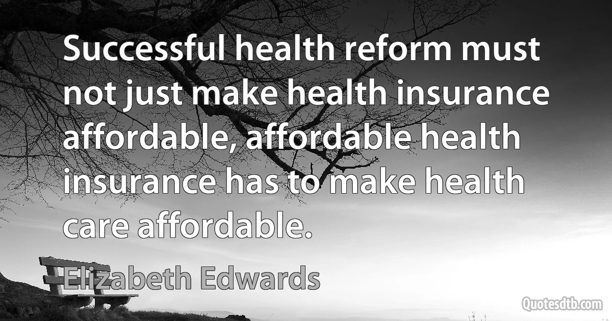 Successful health reform must not just make health insurance affordable, affordable health insurance has to make health care affordable. (Elizabeth Edwards)