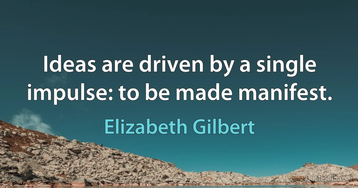 Ideas are driven by a single impulse: to be made manifest. (Elizabeth Gilbert)