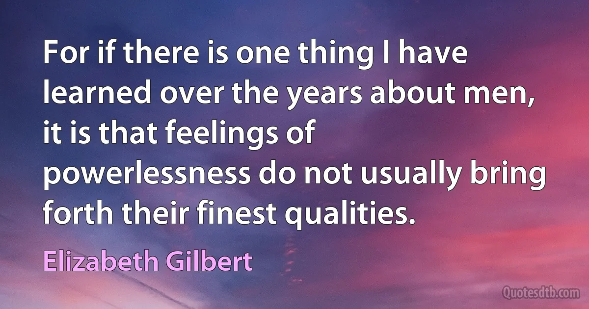 For if there is one thing I have learned over the years about men, it is that feelings of powerlessness do not usually bring forth their finest qualities. (Elizabeth Gilbert)