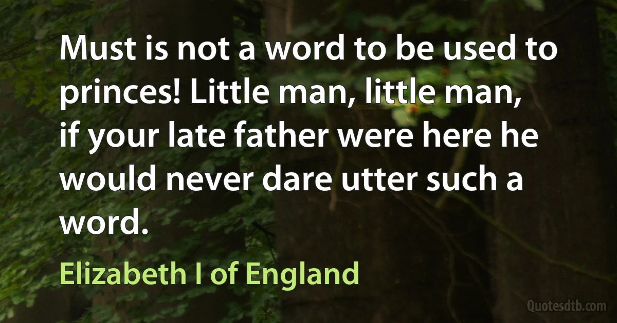 Must is not a word to be used to princes! Little man, little man, if your late father were here he would never dare utter such a word. (Elizabeth I of England)