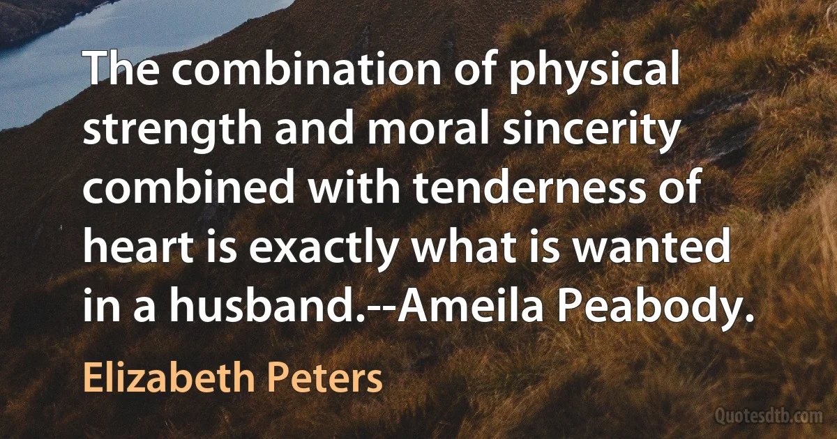 The combination of physical strength and moral sincerity combined with tenderness of heart is exactly what is wanted in a husband.--Ameila Peabody. (Elizabeth Peters)