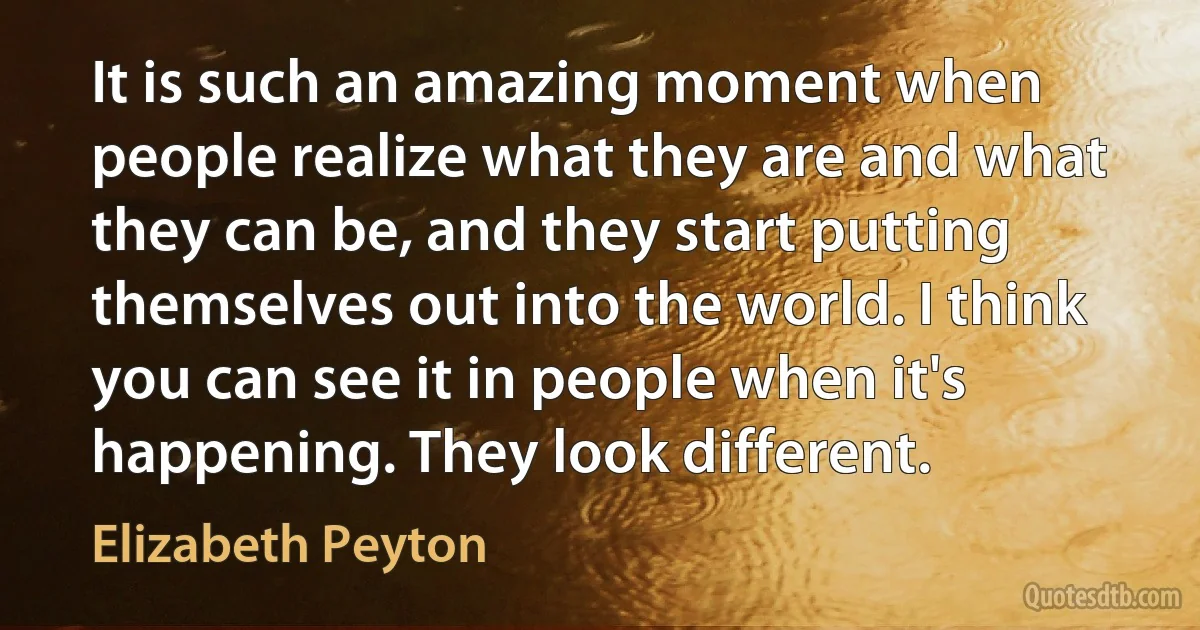 It is such an amazing moment when people realize what they are and what they can be, and they start putting themselves out into the world. I think you can see it in people when it's happening. They look different. (Elizabeth Peyton)