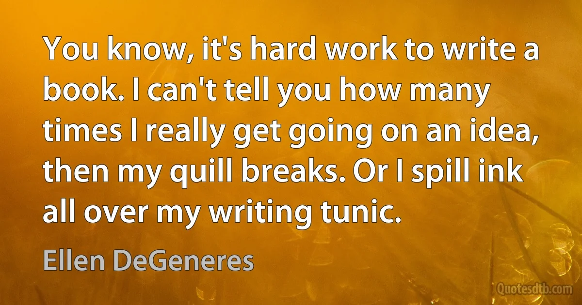 You know, it's hard work to write a book. I can't tell you how many times I really get going on an idea, then my quill breaks. Or I spill ink all over my writing tunic. (Ellen DeGeneres)