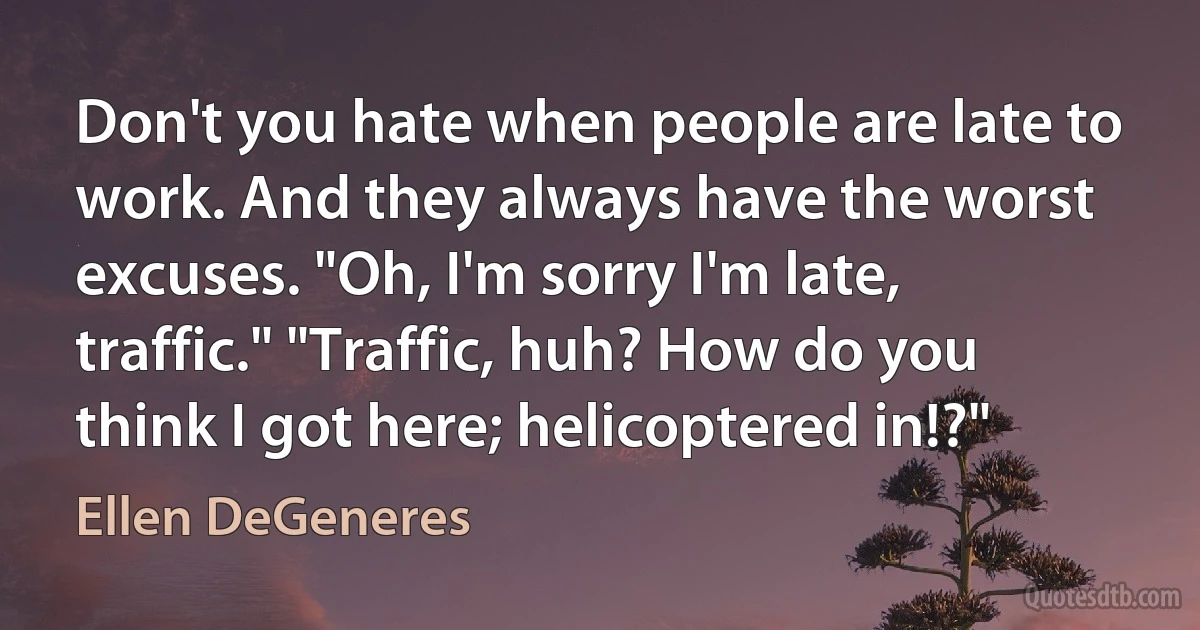 Don't you hate when people are late to work. And they always have the worst excuses. "Oh, I'm sorry I'm late, traffic." "Traffic, huh? How do you think I got here; helicoptered in!?" (Ellen DeGeneres)