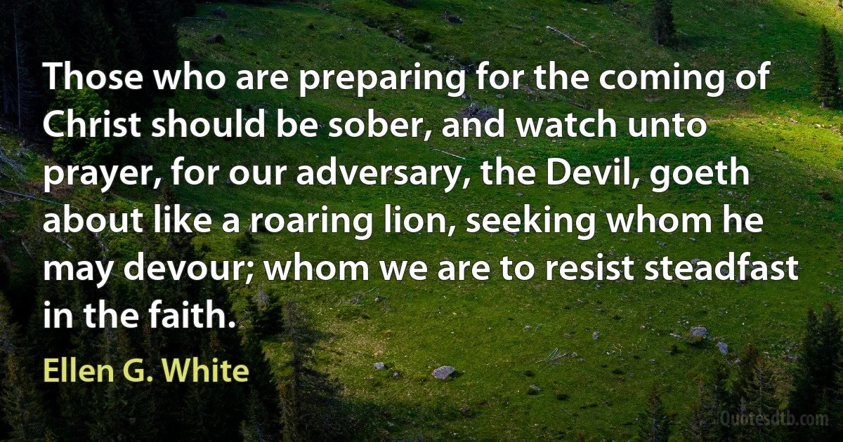 Those who are preparing for the coming of Christ should be sober, and watch unto prayer, for our adversary, the Devil, goeth about like a roaring lion, seeking whom he may devour; whom we are to resist steadfast in the faith. (Ellen G. White)