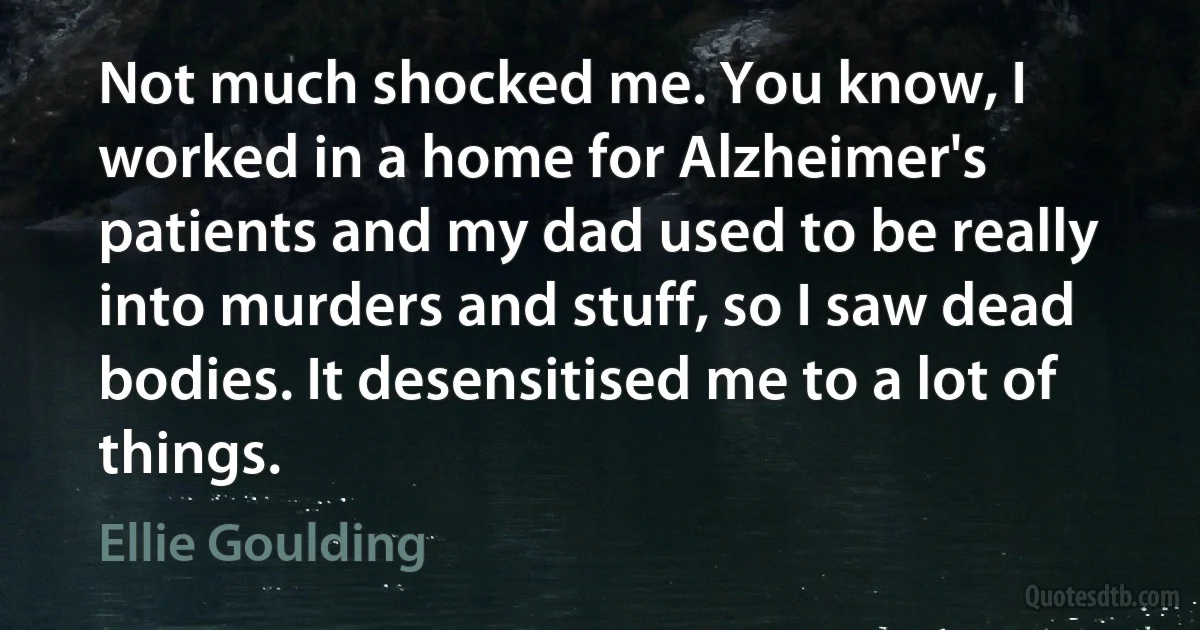 Not much shocked me. You know, I worked in a home for Alzheimer's patients and my dad used to be really into murders and stuff, so I saw dead bodies. It desensitised me to a lot of things. (Ellie Goulding)