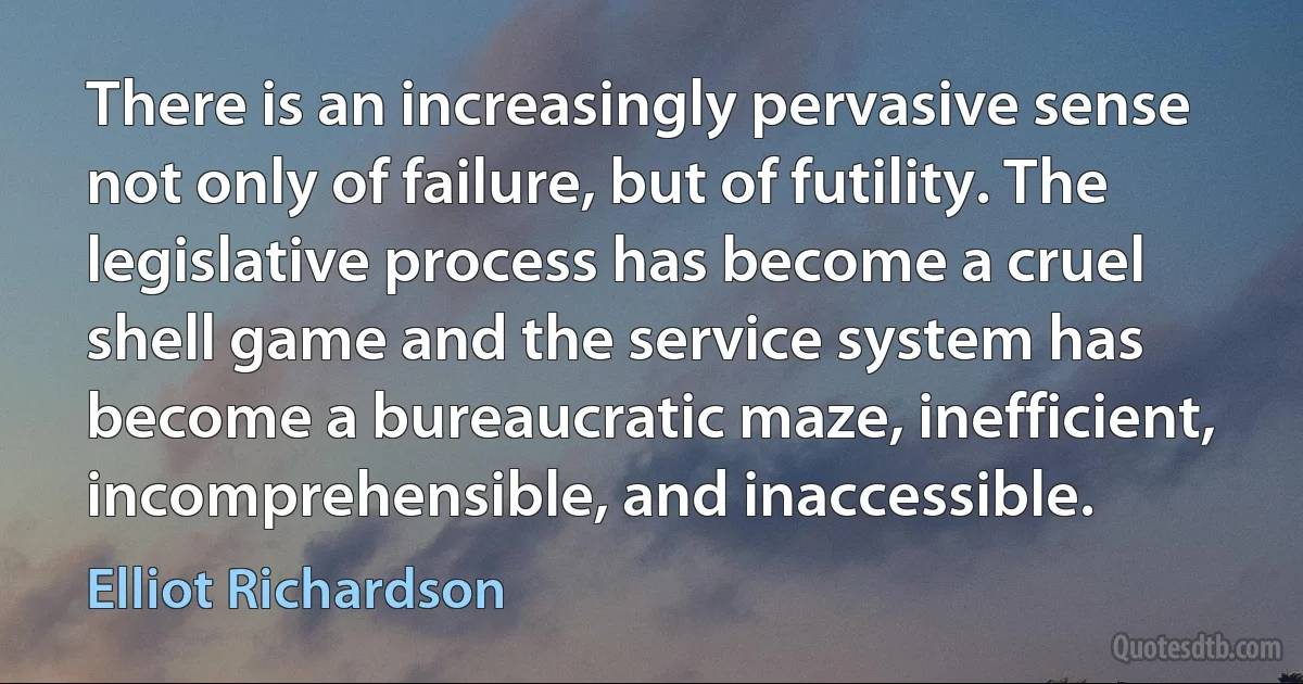 There is an increasingly pervasive sense not only of failure, but of futility. The legislative process has become a cruel shell game and the service system has become a bureaucratic maze, inefficient, incomprehensible, and inaccessible. (Elliot Richardson)