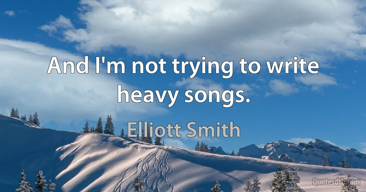 And I'm not trying to write heavy songs. (Elliott Smith)