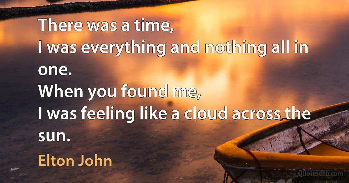 There was a time,
I was everything and nothing all in one.
When you found me,
I was feeling like a cloud across the sun. (Elton John)