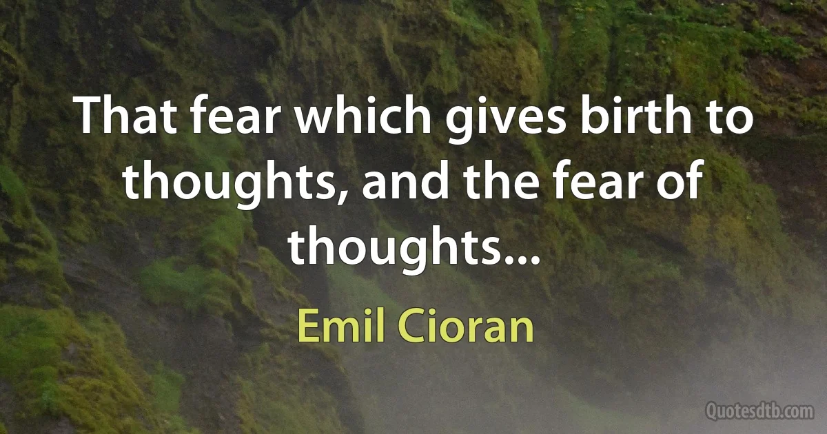 That fear which gives birth to thoughts, and the fear of thoughts... (Emil Cioran)