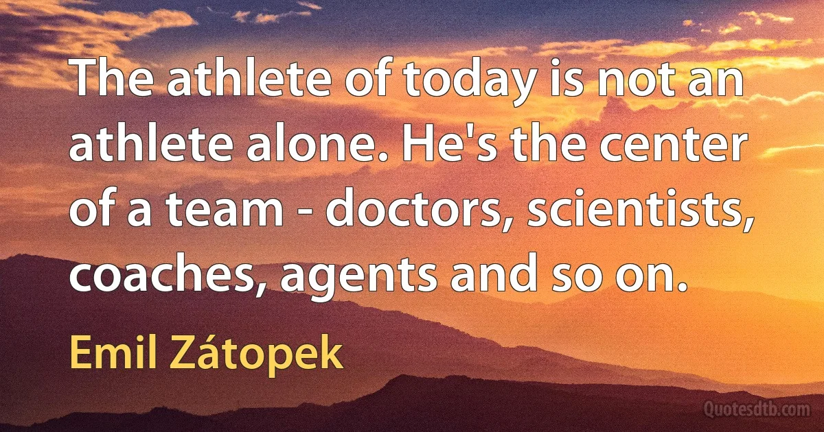 The athlete of today is not an athlete alone. He's the center of a team - doctors, scientists, coaches, agents and so on. (Emil Zátopek)