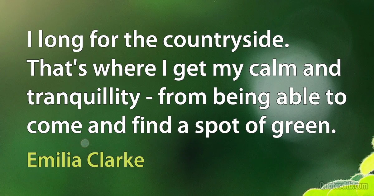 I long for the countryside. That's where I get my calm and tranquillity - from being able to come and find a spot of green. (Emilia Clarke)