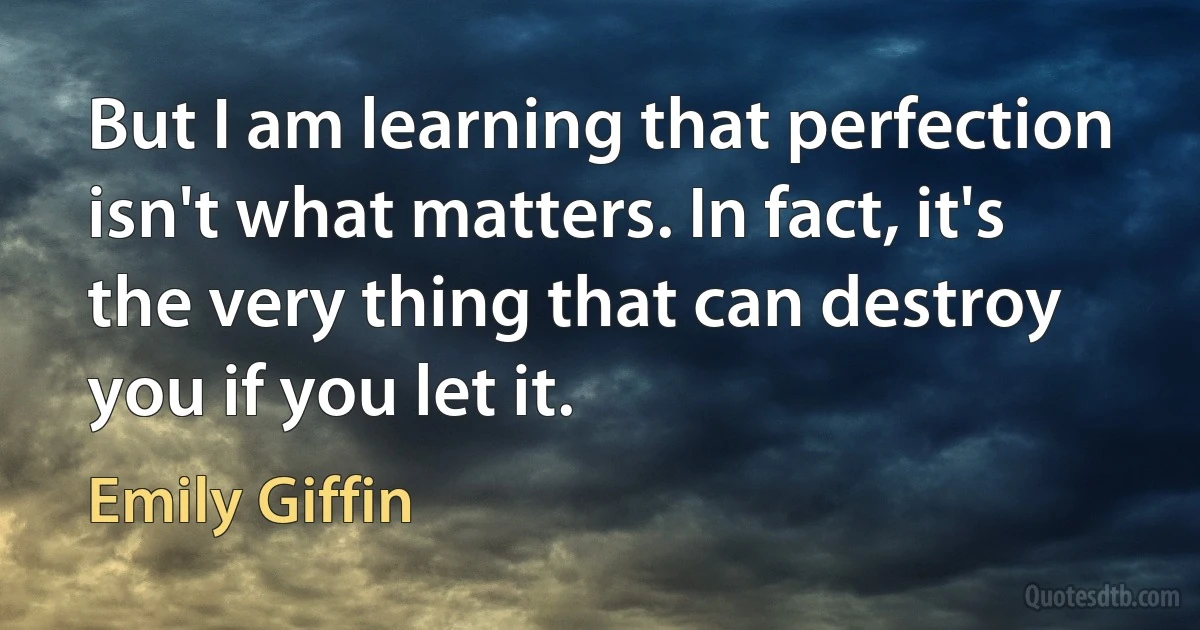 But I am learning that perfection isn't what matters. In fact, it's the very thing that can destroy you if you let it. (Emily Giffin)