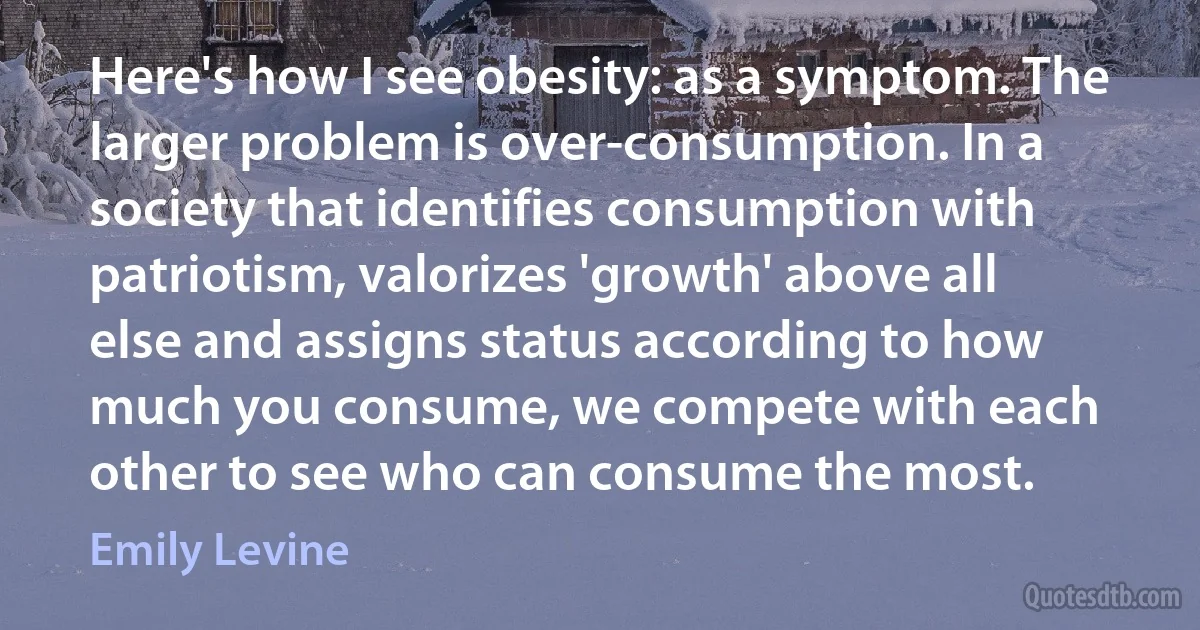 Here's how I see obesity: as a symptom. The larger problem is over-consumption. In a society that identifies consumption with patriotism, valorizes 'growth' above all else and assigns status according to how much you consume, we compete with each other to see who can consume the most. (Emily Levine)