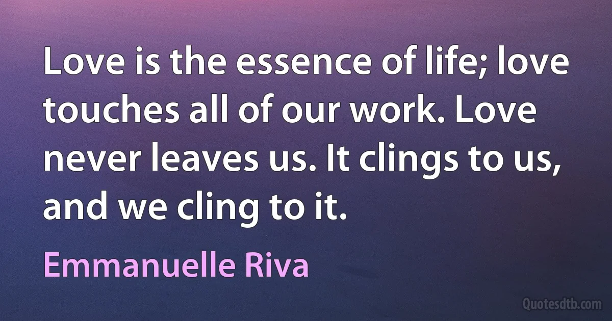 Love is the essence of life; love touches all of our work. Love never leaves us. It clings to us, and we cling to it. (Emmanuelle Riva)