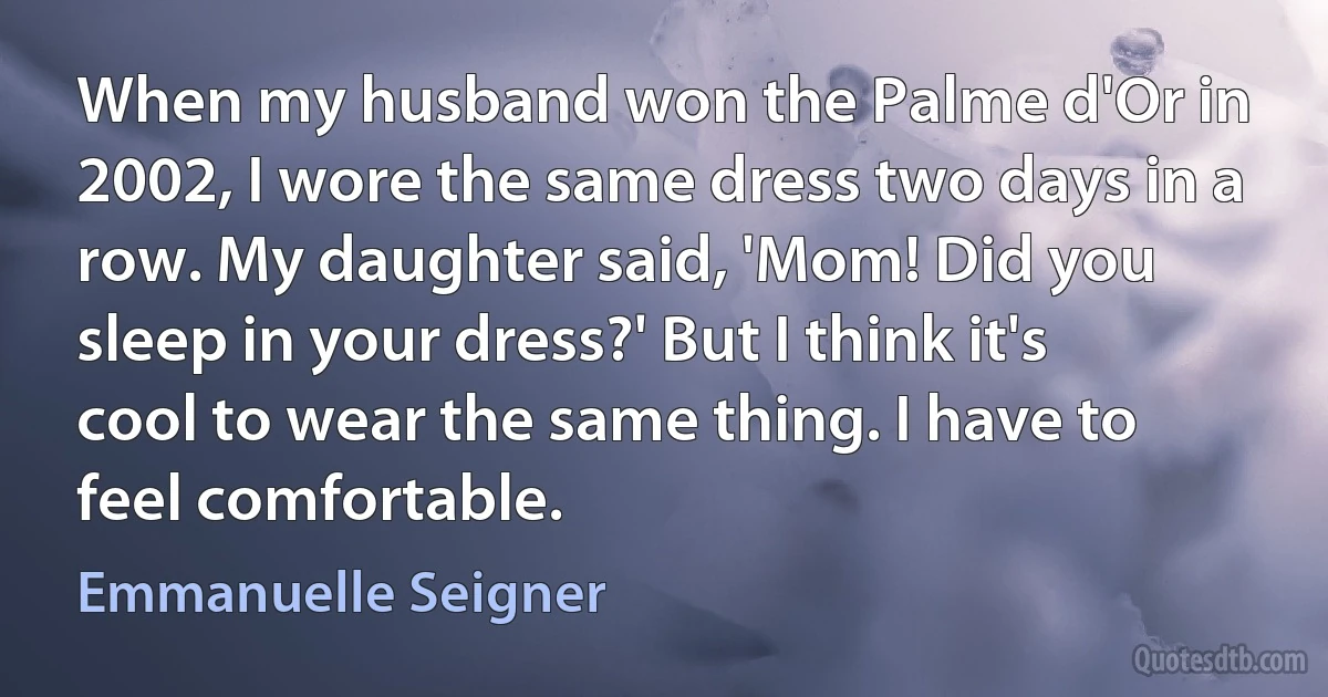 When my husband won the Palme d'Or in 2002, I wore the same dress two days in a row. My daughter said, 'Mom! Did you sleep in your dress?' But I think it's cool to wear the same thing. I have to feel comfortable. (Emmanuelle Seigner)