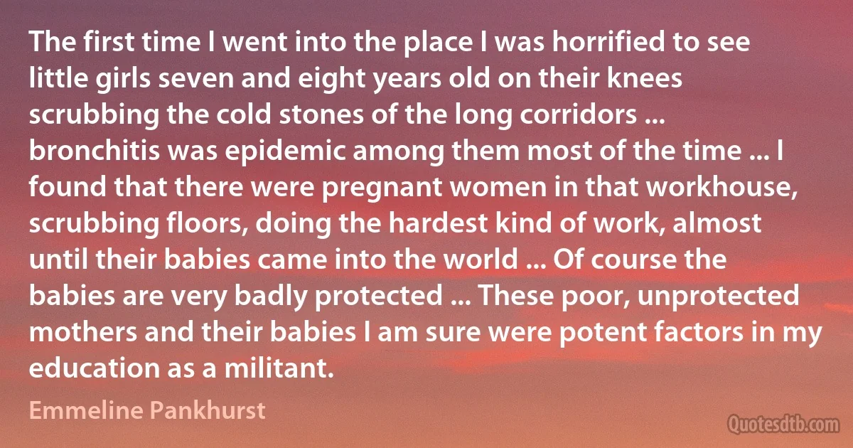 The first time I went into the place I was horrified to see little girls seven and eight years old on their knees scrubbing the cold stones of the long corridors ... bronchitis was epidemic among them most of the time ... I found that there were pregnant women in that workhouse, scrubbing floors, doing the hardest kind of work, almost until their babies came into the world ... Of course the babies are very badly protected ... These poor, unprotected mothers and their babies I am sure were potent factors in my education as a militant. (Emmeline Pankhurst)