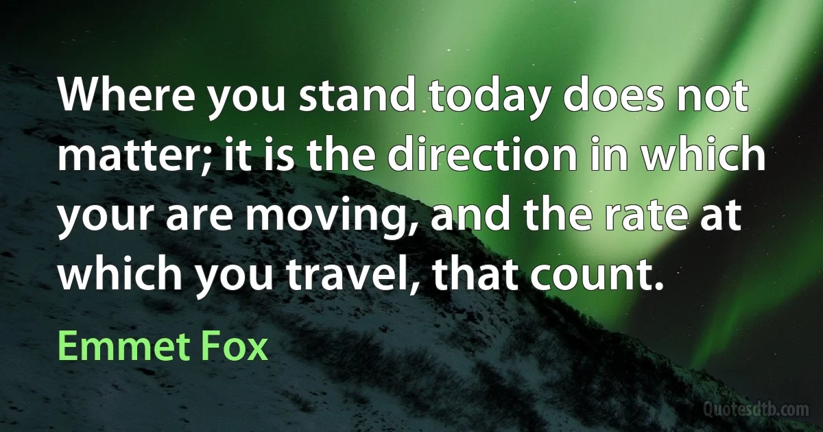 Where you stand today does not matter; it is the direction in which your are moving, and the rate at which you travel, that count. (Emmet Fox)