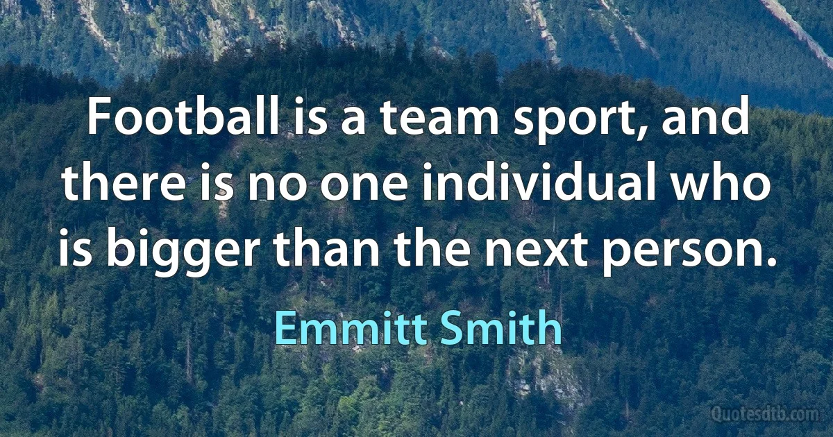 Football is a team sport, and there is no one individual who is bigger than the next person. (Emmitt Smith)