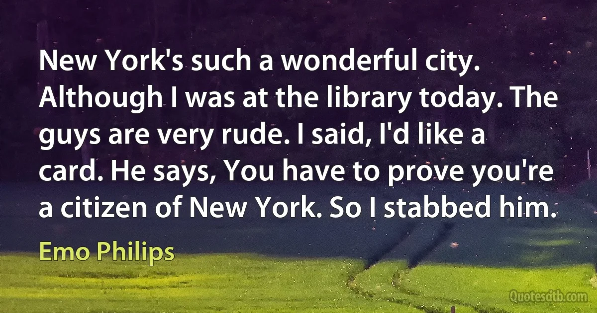 New York's such a wonderful city. Although I was at the library today. The guys are very rude. I said, I'd like a card. He says, You have to prove you're a citizen of New York. So I stabbed him. (Emo Philips)