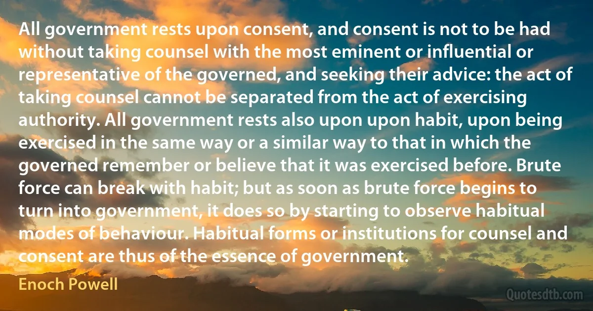 All government rests upon consent, and consent is not to be had without taking counsel with the most eminent or influential or representative of the governed, and seeking their advice: the act of taking counsel cannot be separated from the act of exercising authority. All government rests also upon upon habit, upon being exercised in the same way or a similar way to that in which the governed remember or believe that it was exercised before. Brute force can break with habit; but as soon as brute force begins to turn into government, it does so by starting to observe habitual modes of behaviour. Habitual forms or institutions for counsel and consent are thus of the essence of government. (Enoch Powell)