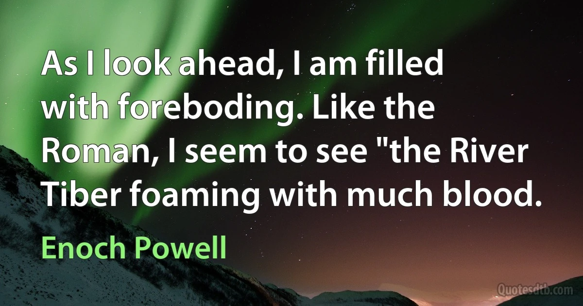 As I look ahead, I am filled with foreboding. Like the Roman, I seem to see "the River Tiber foaming with much blood. (Enoch Powell)