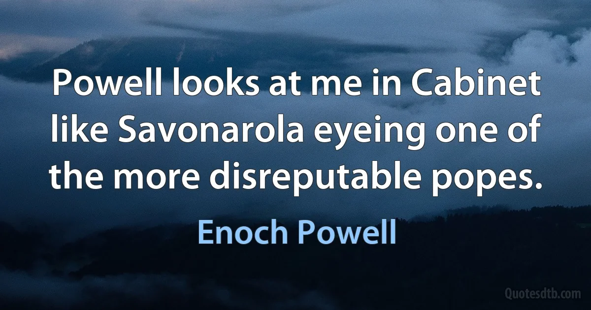 Powell looks at me in Cabinet like Savonarola eyeing one of the more disreputable popes. (Enoch Powell)