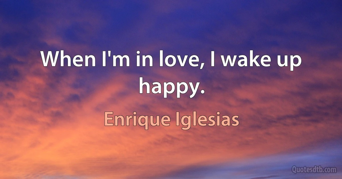 When I'm in love, I wake up happy. (Enrique Iglesias)